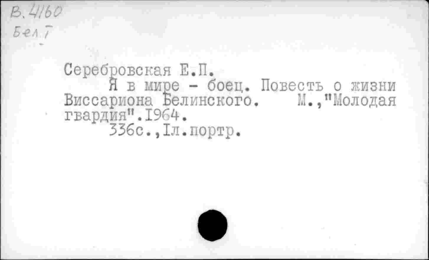 ﻿&1Ш
Б-ел ~
Серебровская Е.П.
Я в мире - боец. Повесть о жизни Виссариона Белинского. М.,"Молодая гвардия".1964.
336с.,1л.портр.